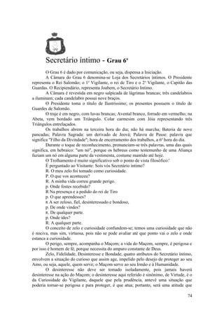 Secretário íntimo - Grau 6o
O Grau 6 é dado por comunicação, ou seja, dispensa a Iniciação.
A Câmara do Grau 6 denomina-se Loja dos Secretários íntimos. O Presidente
representa o Rei Salomão; o 1o
Vigilante, o rei de Tiro e o 2o
Vigilante, o Capitão das
Guardas. O Recipiendário, representa Joabem, o Secretário Intimo.
A Câmara é revestida em negro salpicada de lágrimas brancas; três candelabros
a iluminam; cada candelabro possui nove braços.
O Presidente toma o título de Ilustríssimo; os presentes possuem o título de
Guardes de Salomão.
O traje é em negro, com luvas brancas; Avental branco, forrado em vermelho; na
Abeta, vem bordado um Triângulo. Colar carmesim com Jóia representando três
Triângulos entrelaçados.
Os trabalhos abrem na terceira hora do dia; não há marcha; Bateria de nove
pancadas; Palavra Sagrada: um derivado de Jeová; Palavra de Passe: palavra que
significa "Filho da Divindade"; hora de encerramento dos trabalhos, a 6a
hora do dia.
Durante o toque de reconhecimento, pronunciam-se três palavras, uma das quais
significa, em hebraico: "um nó", porque os hebreus como testemunho de uma Aliança
faziam um nó em alguma parte da vestimenta, costume mantido até hoje.
O Trolhamento é muito significativo sob o ponto de vista filosófico:'
É perguntado ao Visitante: Sois vós Secretário íntimo?
R. O meu zelo foi tomado como curiosidade.
P. O que vos aconteceu?
R. A minha vida correu grande perigo.
p. Onde fostes recebido?
R Na presença e a pedido do rei de Tiro
p. O que aprendesses?
R A ser zeloso, fiel, desinteressado e bondoso,
p. De onde vindes?
R. De qualquer parte.
p. Onde ides?
R. A qualquer parte.
O conceito de zelo e curiosidade confundem-se; temos uma curiosidade que não
é nociva, mas sim, virtuosa, pois não se pode avaliar até que ponto vai o zelo e onde
estanca a curiosidade.
O perigo, sempre, acompanha o Maçom; a vida do Maçom, sempre, é perigosa e
por isso é homem de fé, porque necessita do amparo constante de Deus.
Zelo, Fidelidade, Desinteresse e Bondade, quatro atributos do Secretário íntimo,
envolvem a situação do curioso que assim age, impelido pelo desejo de proteger ao seu
Amo, ou seja, aquele, quem serve; o Maçom serve ao seu Irmão e à Humanidade.
O desinteresse não deve ser tomado isoladamente, pois jamais haverá
desinteresse na ação do Maçom; o desinteresse aqui referido é sinônimo, de Virtude, é o
da Curiosidade do Vigilante, daquele que pela prudência, antevê uma situação que
poderia tornar-se perigosa e para proteger, é que atua; portanto, será uma atitude que
74
 