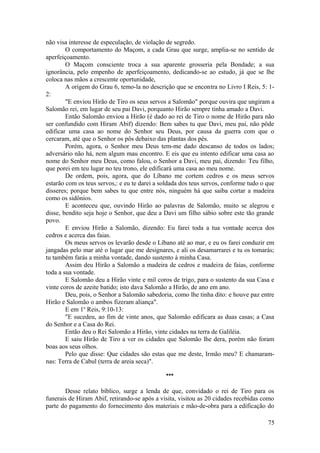 não visa interesse de especulação, de violação de segredo.
O comportamento do Maçom, a cada Grau que surge, amplia-se no sentido de
aperfeiçoamento.
O Maçom consciente troca a sua aparente grosseria pela Bondade; a sua
ignorância, pelo empenho de aperfeiçoamento, dedicando-se ao estudo, já que se lhe
coloca nas mãos a crescente oportunidade,
A origem do Grau 6, temo-la no descrição que se encontra no Livro I Reis, 5: 1-
2:
"E enviou Hirão de Tiro os seus servos a Salomão" porque ouvira que ungiram a
Salomão rei, em lugar de seu pai Davi, porquanto Hirão sempre tinha amado a Davi.
Então Salomão enviou a Hirão (é dado ao rei de Tiro o nome de Hirão para não
ser confundido com Hiram Abif) dizendo: Bem sabes tu que Davi, meu pai, não pôde
edificar uma casa ao nome do Senhor seu Deus, por causa da guerra com que o
cercaram, até que o Senhor os pôs debaixo das plantas dos pés.
Porém, agora, o Senhor meu Deus tem-me dado descanso de todos os lados;
adversário não há, nem algum mau encontro. E eis que eu intento edificar uma casa ao
nome do Senhor meu Deus, como falou, o Senhor a Davi, meu pai, dizendo: Teu filho,
que porei em teu lugar no teu trono, ele edificará uma casa ao meu nome.
De ordem, pois, agora, que do Líbano me cortem cedros e os meus servos
estarão com os teus servos,: e eu te darei a soldada dos teus servos, conforme tudo o que
disseres; porque bem sabes tu que entre nós, ninguém há que saiba cortar a madeira
como os sidônios.
E aconteceu que, ouvindo Hirão ao palavras de Salomão, muito se alegrou e
disse, bendito seja hoje o Senhor, que deu a Davi um filho sábio sobre este tão grande
povo.
E enviou Hirão a Salomão, dizendo: Eu farei toda a tua vontade acerca dos
cedros e acerca das faias.
Os meus servos os levarão desde o Líbano até ao mar, e eu os farei conduzir em
jangadas pelo mar até o lugar que me designares, e ali os desamarrarei e tu os tomarás;
tu também farás a minha vontade, dando sustento à minha Casa.
Assim deu Hirão a Salomão a madeira de cedros e madeira de faias, conforme
toda a sua vontade.
E Salomão deu a Hirão vinte e mil coros de trigo, para o sustento da sua Casa e
vinte coros de azeite batido; isto dava Salomão a Hirão, de ano em ano.
Deu, pois, o Senhor a Salomão sabedoria, como lhe tinha dito: e houve paz entre
Hirão e Salomão o ambos fizeram aliança".
E em 1o
Reis, 9:10-13:
"E sucedeu, ao fim de vinte anos, que Salomão edificara as duas casas; a Casa
do Senhor e a Casa do Rei.
Então deu o Rei Salomão a Hirão, vinte cidades na terra de Galiléia.
E saiu Hirão de Tiro a ver os cidades que Salomão lhe dera, porém não foram
boas aos seus olhos.
Pelo que disse: Que cidades são estas que me deste, Irmão meu? E chamaram-
nas: Terra de Cabul (terra de areia seca)".
***
Desse relato bíblico, surge a lenda de que, convidado o rei de Tiro para os
funerais de Hiram Abif, retirando-se após a visita, visitou as 20 cidades recebidas como
parte do pagamento do fornecimento dos materiais e mão-de-obra para a edificação do
75
 