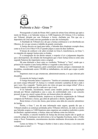 Preboste e Juiz - Grau 7o
Prosseguindo a Lenda de Hiram Abif, a parte do sétimo Grau informa que após a
morte de Hiram, o rei Salomão tomou os 3.600 Inspetores (II Crônicas 2:2) e instituiu
um Tribunal, dirigido por sete Prebostes a Juizes, chefiados por Tito que era o
depositário da Urna onde estavam guardadas as atas das reclamações.
A finalidade do Tribunal era a de que a Justiça continuasse a ser distribuída aos
Obreiros, de vez que cessara o trabalho da grande construção.
A Justiça deveria ser igual para todos, e Salomão dera eloqüente exemplo disso,
como se lê no Livro I Reis 9:16-23 quando julgou a causa de duas mulheres.
O desejo de conhecer e de saber revelado no Grau 6, transforma-se, no Grau 7,
no empenho de espargir Justiça entre os Irmãos.
É a consagração de um direito natural, o respeito à Lei o julgamento daqueles
que a desrespeitam; são atitudes tão homogêneas que o fazer Justiça torna-se como uma
segunda Natureza tão importante como a original.
Há uma distinção a fazer entre os vocábulos "Preboste" e "Juiz", sendo que o
primeiro diz respeito a uma Justiça Militar e o segundo a uma Justiça civil.
Dentre os 3.600 Inspetores, parte constituíam exército, porque a manutenção da
disciplina, considerando serem 150.000 os trabalhadores, era tarefa que exigia o poder
da força.
Inspetores eram os que orientavam, administrativamente, e os que zelavam pelo
disciplina.
O conceito de Justiça é amplo.
O Antigo brocardo latino é expressivo: "Justitia est constantes perpetua voluntas
jus suum cuique tribuendi" (A Justiça é a vontade constante a perpétua de dar a cada o
que é seu). Ou o segundo: "Justitia porro eta virtus est quae sua cuique tributi" (Pois a
Justiça é aquela virtude que dá a cada um o que é seu).
O rei Salomão, inicialmente, tomara como modelo jurídico toda a legislação
deixada por Moisés ampliando-a caso a caso, de conformidade com o seu conceito
pessoal, já que era, mercê a graça divina, um homem pleno de sabedoria.
O Grau 7, indubitavelmente, inspirou-se na primitiva organização do Tribunal
composto de Prebostes e Juizes, que além de aplicarem o direito, legislavam.
Resta lermos o Livro dos Juizes, para termos uma idéia do conceito salomônico
de Justiça.
Porém, o Grau 7, nos dá uma informação mais segura, quando diz que o
Tribunal estudava as sentenças prolatadas pelos Tribunais inferiores, de onde se conclui
que Salomão ocupou os 3.600 Inspetores para organizar um complexo judiciário a ponto
de distribuir, equitativamente, a Justiça, tanto aos hebreus como aos fenícios.
No entanto, o conceito moderno de Justiça das diversas nações não se iguala ao
conceito antigo de Justiçasse nos detivermos a ler as Sagradas Escrituras, tanto o Velho
como o Novo Testamento, encontraremos decisões totalmente divorciadas do conceito
moderno.
Lemos no Salmo 11: "Porque o Senhor é Justo e ama a Justiça; o seu rosto está
voltado para os retos".
77
 