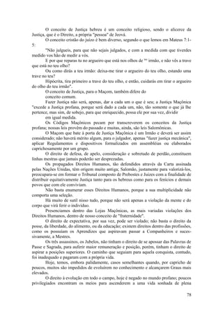 O conceito de Justiça hebreu é um conceito religioso, sendo o alicerce da
Justiça, que é o Direito, a própria "pessoa" de Jeová.
O conceito cristão do juízo é bem diverso, segundo o que lemos em Mateus 7:1-
5:
"Não julgueis, para que não sejais julgados, e com a medida com que tiverdes
medido vos hão de medir a vós.
E por que reparas tu no argueiro que está nos olhos de teu
irmão, e não vês a trave
que está no teu olho?
Ou como dirás a teu irmão: deixa-me tirar o argueiro do teu olho, estando uma
trave no teu?
Hipócrita, tira primeiro a trave do teu olho, e então, cuidarás em tirar o argueiro
do olho do teu irmão".
O conceito de Justiça, para o Maçom, também difere do
conceito comum.
Fazer Justiça não será, apenas, dar a cada um o que é seu; a Justiça Maçônica
"excede a Justiça profana, porque será dado a cada um, não, tão somente o que já lhe
pertence, mas sim, de sobejo, para que enriquecido, possa ele por sua vez, dividir
em igual medida.
Os Códigos Maçônicos pecam por transcreverem os conceitos da Justiça
profana; nossas leis provêm do passado e muitas, ainda, são leis Salomônicas.
O Maçom que bate à porta de Justiça Maçônica é um Irmão e deverá ser assim
considerado; não haverá mérito algum, para o julgador, apenas "fazer justiça mecânica",
aplicar Regulamentos e dispositivos formalizados em assembléias ou elaborados
caprichosamente por um grupo.
O direito de defesa, de apelo, consideração e sobretudo de perdão,.constituem
linhas mestras que jamais poderão ser desprezadas.
Os propagados Direitos Humanos, tão defendidos através da Carta assinada
pelas Nações Unidas, têm origem muito antiga; Salomão, justamente para valorizá-los,
preocupara-se em formar o Tribunal composto de Prebostes e Juizes com a finalidade de
distribuir equitativamente Justiça tanto para os hebreus como para os fenícios e demais
povos que com ele conviviam.
Não basta enumerar esses Direitos Humanos, porque a sua multiplicidade não
comporta uma seleção.
Há muito de sutil nisso tudo, porque não será apenas a violação da mente e do
corpo que virá ferir o indivíduo.
Presenciamos dentro das Lojas Maçônicas, as mais variadas violações dos
Direitos Humanos, dentro de nosso conceito de "fraternidade".
O direito de expectativa, por sua vez, pode ser violado; não basta o direito da
posse, da liberdade, do alimento, ou da educação; existem direitos dentro das profissões,
como os possuíam os Aprendizes que aspiravam passar a Companheiros e suces-
sivamente, a Mestres.
Os três assassinos, os Jubelos, não tinham o direito de se apossar das Palavras de
Passe e Sagrada, para auferir maior remuneração e posição, porém, tinham o direito de
aspirar a posições superiores. O caminho que seguiam para aquela conquista, contudo,
foi inadequado e pagaram com a própria vida.
Hoje, temos, embora palidamente, casos semelhantes quando, por capricho de
poucos, muitos são impedidos de evoluírem no conhecimento e alcançarem Graus mais
elevados.
O direito à evolução em todo o campo, hoje é negado no mundo profano; poucos
privilegiados encontram os meios para ascenderem a uma vida sonhada de plena
78
 