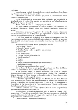 realização.
Maçonicamente, a atitude dos que detêm um poder, é semelhante; obstaculizam
aqueles que buscam o seu direito de ascensão.
Infelizmente, não temos um Tribunal a que possam os Maçons recorrer para a
conquista dos seus direitos.
Apesar da antiguidade e sabedoria de nossa Instituição, falta esse detalhe: a
distribuição total de Justiça. (E a sugestão para a criação de um Tribunal de Justiça
Maçônica do Supremo Conselho.)
Assim, a moral do Grau 7 é a "Justiça igual para todos".
A Câmara do Grau 7 denomina-se de Loja de Preboste e Juiz; as paredes são
vermelhas; a iluminação é feita por quatro luzes, uma em cada canto e a quinta, no
centro.
O Presidente represente a Tito, príncipe dos capitães dos canteiros e é chamado
de "Ilustríssimo"; dois são os Vigilantes, que representam os escribas Ahoreph e
Ahoiah; os Irmãos tomam o título de Prebostes e Juizes.
O traje é de passeio, em negro com luvas brancas; colar carmesim com jóia
representando uma chave de ouro; o Colar é branco bordado em vermelho; no centro, no
bolso inserida uma roseta branca e uma vermelha; na abeta, uma chave bordada em
vermelho.
A Idade é de quatorze anos; Bateria quatro golpes mais um.
O questionário é simples:
"P. Sois vós Proboste ou Juiz?
R. Distribuo Justiça a todos os operários sem prevenção
ou parcialidade.
P. Para que trabalhais?
R. Para aperfeiçoar o túmulo de Hiram
P. Quando trabalhais?
R. Sempre.
P. Por quê?
R. Porque devo estar sempre pronto para distribuir Justiça.
P. Onde está vosso Mestre?
R. Onde houver necessidade de fazer Justiça."
Sob o Dossel do Trono há um quadro representando uma Urna de Ébano,
símbolo da que continha as atas do Tribunal de Prebostes e Juizes.
A cor vermelha, sempre, foi símbolo do Direito e da Justiça; o Triângulo
Equilátero representa a igualdade; as Espadas cruzadas, a presença dos Prebostes e as
Chaves douradas, os Juizes comuns; os Iniciados, serão os futuros Juizes; serão
Prebostes, quando recebidos cargos de mando.
O Presidente representa Tito, Príncipe dos Herodins, um dos doze chefes de
tribo, nomeados por Salomão para superintenderem os trabalhos de construção do
Templo; os Vigilantes têm o título de Inspetores; o Orador, o de Procurador Fiscal; o
Secretário, o de Escrivão; o Guarda da Torre, o de Guarda do Tribunal, e o Mestre de
Cerimônias, o de Capitão das Guardas.
Embora o cerimonial não o afirme, o Tribunal, também exercia a supervisão do
processo contra os assassinos de Hiram Abif.
No trolhamento, há uma pergunta curiosa, sobre as tarefas do Preboste e Juiz,
cuja resposta é: "A aperfeiçoar o túmulo de Hiram". Portanto, também nesse trabalho há
a oportunidade de aplicar a Justiça sob o aspecto tão importante de que em todos nós,
há, paralelamente um Templo e um Túmulo.
O Grau 7 também é meramente de comunicação.
79
 