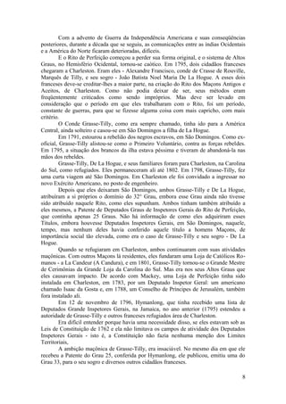 Com a advento de Guerra da Independência Americana e suas conseqüências
posteriores, durante a década que se seguiu, as comunicações entre as índias Ocidentais
e a América do Norte ficaram deterioradas, difíceis.
E o Rito de Perfeição começou a perder sua forma original, e o sistema de Altos
Graus, no Hemisfério Ocidental, tornou-se caótico. Em 1795, dois cidadãos franceses
chegaram a Charleston. Eram eles - Alexandre Francisco, conde de Crasse de Rouville,
Marquês de Tilly, e seu sogro - João Batista Noel Maria De La Hogue. A esses dois
franceses deve-se creditar-lhes a maior parte, na criação do Rito dos Maçons Antigos e
Aceitos, de Charleston. Como não podia deixar de ser, seus métodos eram
freqüentemente criticados como sendo impróprios. Mas deve ser levado em
consideração que o período em que eles trabalharam com o Rito, foi um período,
constante de guerras, para que se fizesse alguma coisa com mais capricho, com mais
critério.
O Conde Grasse-Tilly, como era sempre chamado, tinha ido para a América
Central, ainda solteiro e casou-se em São Domingos a filha de La Hogue.
Em 1791, estourou a rebelião dos negros escravos, em São Domingos. Como ex-
oficial, Grasse-Tilly alistou-se como o Primeiro Voluntário, contra as forças rebeldes.
Em 1795, a situação dos brancos da ilha estava péssima e tiveram de abandoná-la nas
mãos dos rebeldes.
Grasse-Tilly, De La Hogue, e seus familiares foram para Charleston, na Carolina
do Sul, como refugiados. Eles permaneceram ali até 1802. Em 1798, Grasse-Tilly, fez
uma curta viagem até São Domingos. Em Charleston ele foi convidado a ingressar no
novo Exército Americano, no posto de engenheiro.
Depois que eles deixaram São Domingos, ambos Grasse-Tilly e De La Hogue,
atribuíram a si próprios o domínio do 32° Grau, embora esse Grau ainda não tivesse
sido atribuído naquele Rito, como eles supunham. Ambos tinham também atribuído a
eles mesmos, a Patente de Deputados Graus de Inspetores Gerais do Rito de Perfeição,
que continha apenas 25 Graus. Não há informação de como eles adquiriram esses
Títulos, embora houvesse Deputados Inspetores Gerais, em São Domingos, naquele,
tempo, mas nenhum deles havia conferido aquele título a homens Maçons, de
importância social tão elevada, como era o caso de Grasse-Tilly e seu sogro - De La
Hogue.
Quando se refugiaram em Charleston, ambos continuaram com suas atividades
maçônicas. Com outros Maçons lá residentes, eles fundaram uma Loja de Católicos Ro-
manos - a La Candeur (A Candura), e em 1801, Grasse-Tilly tornou-se o Grande Mestre
de Cerimônias da Grande Loja da Carolina do Sul. Mas era nos seus Altos Graus que
eles causavam impacto. De acordo com Mackey, uma Loja de Perfeição tinha sido
instalada em Charleston, em 1783, por um Deputado Inspetor Geral: um americano
chamado Isaac da Gosta e, em 1788, um Conselho de Príncipes de Jerusalém, também
fora instalado ali.
Em 12 de novembro de 1796, Hymanlong, que tinha recebido uma lista de
Deputados Grande Inspetores Gerais, na Jamaica, no ano anterior (1795) estendeu a
autoridade de Grasse-Tilly e outros franceses refugiados área de Charleston.
Era difícil entender porque havia uma necessidade disso, se eles estavam sob as
Leis de Constituição de 1762 e ela não limitava os campos de atividade dos Deputados
Inspetores Gerais - isto é, a Constituição não fazia nenhuma menção dos Limites
Territoriais,
A ambição maçônica de Grasse-Tilly, era insaciável. No mesmo dia em que ele
recebeu a Patente do Grau 25, conferida por Hymanlong, ele publicou, emitiu uma do
Grau 33, para o seu sogro e diversos outros cidadãos franceses.
8
 