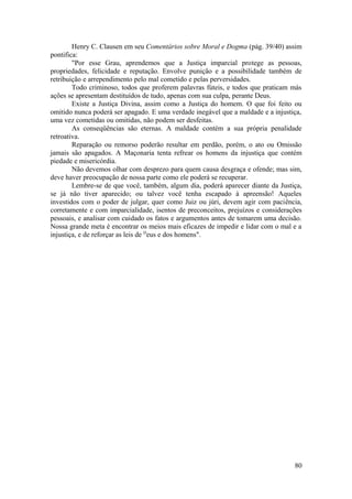 Henry C. Clausen em seu Comentários sobre Moral e Dogma (pág. 39/40) assim
pontifica:
"Por esse Grau, aprendemos que a Justiça imparcial protege as pessoas,
propriedades, felicidade e reputação. Envolve punição e a possibilidade também de
retribuição e arrependimento pelo mal cometido e pelas perversidades.
Todo criminoso, todos que proferem palavras fúteis, e todos que praticam más
ações se apresentam destituídos de tudo, apenas com sua culpa, perante Deus.
Existe a Justiça Divina, assim como a Justiça do homem. O que foi feito ou
omitido nunca poderá ser apagado. E uma verdade inegável que a maldade e a injustiça,
uma vez cometidas ou omitidas, não podem ser desfeitas.
As conseqüências são eternas. A maldade contém a sua própria penalidade
retroativa.
Reparação ou remorso poderão resultar em perdão, porém, o ato ou Omissão
jamais são apagados. A Maçonaria tenta refrear os homens da injustiça que contém
piedade e misericórdia.
Não devemos olhar com desprezo para quem causa desgraça e ofende; mas sim,
deve haver preocupação de nossa parte como ele poderá se recuperar.
Lembre-se de que você, também, algum dia, poderá aparecer diante da Justiça,
se já não tiver aparecido; ou talvez você tenha escapado à apreensão! Aqueles
investidos com o poder de julgar, quer como Juiz ou júri, devem agir com paciência,
corretamente e com imparcialidade, isentos de preconceitos, prejuízos e considerações
pessoais, e analisar com cuidado os fatos e argumentos antes de tomarem uma decisão.
Nossa grande meta é encontrar os meios mais eficazes de impedir e lidar com o mal e a
injustiça, e de reforçar as leis de D
eus e dos homens".
80
 