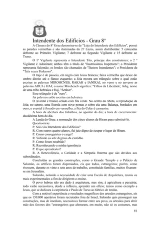 Intendente dos Edifícios - Grau 8o
A Câmara do 8o
Grau denomina-se de "Loja do Intendente dos Edifícios", possui
as paredes vermelhas e são iluminadas da 27 Luzes, assim distribuídas: 5 colocadas
defronte ao Primeiro Vigilante; 7 defronte ao Segundo Vigilante e 15 defronte ao
Trono.
O 1o
Vigilante representa o Intendente Tito, príncipe dos construtores; o 2 o
Vigilante é Adoniram; ambos têm o título de "Ilustríssimos Inspetores"; o Presidente
representa Salomão; os Irmãos são chamados de "Ilustres Intendentes"; o Presidente de
"Três vezes Poderoso".
O traje é de passeio, em negro com luvas brancas; faixa vermelha que desce do
ombro direito até o flanco esquerdo; a Jóia mostra um triângulo sobre o qual estão
escritas as palavras MIROHCNEB, RAKAH e IANIKAJ, no verso e no anverso as
palavras ADUJ e HAJ; o nome Mirohcneb significa: "Filhos da Liberdade; Aduj, nome
de uma tribo hebraica e Haj, "Senhor".
Esse triângulo é de "ouro".
As palavras estão escritas em hebraico.
O Avental é branco orlado com fita verde. No centro da Abeta, a reprodução da
Jóia; no centro, uma Estrela com nove pontas e sobre ela uma Balança, bordados em
ouro; o avental é forrado em vermelho; a fita do Colar é carmesim.
A hora da abertura dos trabalhos, no apontar do dia; a hora de encerramento:
duodécima hora do dia.
A Lenda do Grau: a nomeação dos cinco alunos de Hiram para substituí-lo.
Questionário:
P. Sois vós Intendente dos Edifícios?
R. Com outros quatro alunos, fui juiz digno de ocupar o lugar de Hiram.
P. Como conseguistes o cargo?
R. Subindo os sete degraus da exatidão.
P. Como fostes recebido?
R. Reconhecendo a minha ignorância
P. O que aprendestes?
R. A Benevolência, a Caridade e a Simpatia fraterna que são devidos aos
subordinados.
Concluídas as grandes construções, como o Grande Templo e o Palácio de
Salomão, os artífices foram dispensados, eis que todos, estrangeiros; porém, como
tivessem, durante os vinte e sete anos de trabalho, constituído famílias, muitos fixaram-
se em Jerusalém.
Salomão, notando a necessidade de criar uma Escola de Arquitetura, reuniu os
mais experimentados a fim de dirigirem o ensino.
O povo hebreu não era dado à arquitetura, mas sim, à agricultura e pecuária;
todo varão necessitava, desde a infância, aprender um ofício; temos como exemplo a
Jesus, que se dedicara à carpintaria e Paulo de Tarso ao fabrico de tendas.
Com a notável experiência e resultados magníficos dos artesãos estrangeiros, eis
que os 150.000 operários foram recrutados fora de Israel, Salomão quis prosseguir nas
construções, mas de imediato, necessitava formar entre seu povo, os artesãos para abrir
mão dos favores dos "estrangeiros que alteraram, em muito, não só os costumes, mas
81
 