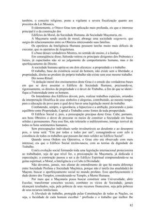 também, o conceito religioso, posto a vigilante e severa fiscalização quanto aos
preceitos da Lei Mosaica,
Evidentemente, o Oitavo Grau tem aplicação mais profunda, eis que o interesse
principal é o da construção dos
Edifícios da Moral, da Sociedade Humana, da Sociedade Maçonaria, etc.
A Maçonaria sendo escola de moral, abrange uma sociedade suigeneris, que
surgiu do relacionamento entre os Obreiros interessando suas famílias.
Os operários da Inteligência Humana possuem tarefas muito mais difíceis de
executar, que os operários de Arquitetura.
E a base desses verdadeiros Mestres, no sentido do ensino, é a Justiça.
Em conseqüência disso, Salomão retirou os principais dirigentes dos Prebostes e
Juizes, já capacitados não só ao julgamento do comportamento humano, mas o do
aperfeiçoamento do Direito.
A sociedade humana apóia-se em dois alicerces: a propriedade e o trabalho.
O trabalho, base da existência social do homem, não existe sem a liberdade; a
propriedade, direito ao produto do próprio trabalho não existe sem esse mesmo trabalho.
Diz nosso Ritual:
"A dedução moral dos ensinamentos deste Grau é o estudo das verdadeiras bases
em que se deve assentar o Edifício de Sociedade Humana, precisando-se,
rigorosamente, os direitos de propriedade e o dever do Trabalho, a fim de que se identi-
fique a Fraternidade entre os homens.
Os Intendentes dos Edifícios devem, pois, realizar trabalhos especiais, oriundos
da interpretação filosófica de seus símbolos e alegorias, contribuindo, ao mesmo tempo,
para a educação do povo para o qual deve haver uma legislação moral do trabalho.
Combatendo, sempre, a ignorância, a hipocrisia e a ambição, procurando o justo
equilíbrio entre Propriedade, Capital e Trabalho como fontes de toda prosperidade.
O Edifício Social é, pois, a preocupação precípua deste Grau. Cabe, portanto,
aos bons Obreiros o dever de procurar os meios de construir a Sociedade em bases
sólidas e permanentes. Para esse fim, não tolerarão o indiferentismo, inimigo terrível de
todos os bons sentimentos humanos.
Sem preocupações individuais serão invulneráveis ao desalento e ao desespero
pois, o tema será: "Um por todos e todos por um", consagrando-se com zelo à
constância de todos os trabalhos que possam dar mais solidez ao Edifício Social".
Quando nossa Ordem era Operativa, o Grau oito era observado com mais
interesse, eis que o Edifício Social recém-nascia, com as teorias da dignidade do
Trabalho.
Com'a evolução social formando toda uma legislação internacional protecionista
ao trabalhador, seja de que nível for, a preocupação da Maçonaria, já dedicada à
especulação, a construção passou a ser a do Edifício Espiritual compreendendo-se na
gema espiritual, a Moral, a Inteligência e o Culto à Divindade.
Não devemos, jamais, nos afastar do entendimento de que há muita diferença
entre Sociedade Profana e Sociedade Maçônica, porque não é tarefa (na atualidade) do
Maçom, buscar o aperfeiçoamento social no mundo profano. Esse aperfeiçoamento é
dado dentro dos Templos, considerando-se Templo, a Mente Humana.
Por mais que a Maçonaria possa buscar constituir uma Universidade; abrir
Escolas; transformar conceitos sociais; combater os vícios de Sociedade, jamais
alcançará resultados, seja, pela pobreza de seus recursos financeiros, seja pela pobreza
de seus recursos intelectuais.
A liberdade de trabalho, protegida pelas Constituições de todas as Nações, ou
seja, a faculdade de cada homem escolher a
profissão e o trabalho que melhor lhe
82
 