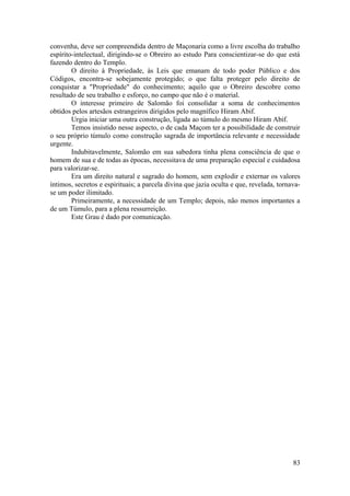 convenha, deve ser compreendida dentro de Maçonaria como a livre escolha do trabalho
espírito-intelectual, dirigindo-se o Obreiro ao estudo Para conscientizar-se do que está
fazendo dentro do Templo.
O direito à Propriedade, às Leis que emanam de todo poder Público e dos
Códigos, encontra-se sobejamente protegido; o que falta proteger pelo direito de
conquistar a "Propriedade" do conhecimento; aquilo que o Obreiro descobre como
resultado de seu trabalho e esforço, no campo que não é o material.
O interesse primeiro de Salomão foi consolidar a soma de conhecimentos
obtidos pelos artesãos estrangeiros dirigidos pelo magnífico Hiram Abif.
Urgia iniciar uma outra construção, ligada ao túmulo do mesmo Hiram Abif.
Temos insistido nesse aspecto, o de cada Maçom ter a possibilidade de construir
o seu próprio túmulo como construção sagrada de importância relevante e necessidade
urgente.
Indubitavelmente, Salomão em sua sabedora tinha plena consciência de que o
homem de sua e de todas as épocas, necessitava de uma preparação especial e cuidadosa
para valorizar-se.
Era um direito natural e sagrado do homem, sem explodir e externar os valores
íntimos, secretos e espirituais; a parcela divina que jazia oculta e que, revelada, tornava-
se um poder ilimitado.
Primeiramente, a necessidade de um Templo; depois, não menos importantes a
de um Túmulo, para a plena ressurreição.
Este Grau é dado por comunicação.
83
 
