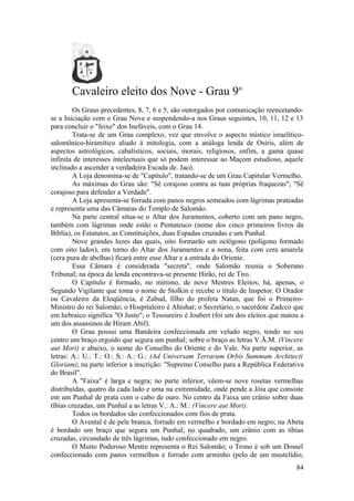 Cavaleiro eleito dos Nove - Grau 9o
Os Graus precedentes, 8, 7, 6 e 5, são outorgados por comunicação reencetando-
se a Iniciação com o Grau Nove e suspendendo-a nos Graus seguintes, 10, 11, 12 e 13
para concluir o "feixe" dos Inefáveis, com o Grau 14.
Trata-se de um Grau complexo, vez que envolve o aspecto místico israelítico-
salomônico-hiramítico aliado à mitologia, com a análoga lenda de Osíris, além de
aspectos astrológicos, cabalísticos, sociais, morais, religiosos, enfim, a gama quase
infinita de interesses intelectuais que só podem interessar ao Maçom estudioso, aquele
inclinado a ascender a verdadeira Escada de. Jacó.
A Loja denomina-se de "Capítulo", tratando-se de um Grau Capitular Vermelho.
As máximas do Grau são: "Sê corajoso contra as tuas próprias fraquezas"; "Sê
corajoso para defender a Verdade".
A Loja apresenta-se forrada com panos negros semeados com lágrimas prateadas
e representa uma das Câmaras do Templo de Salomão.
Na parte central situa-se o Altar dos Juramentos, coberto com um pano negro,
também com lágrimas onde estão o Pentateuco (nome dos cinco primeiros livros da
Bíblia), os Estatutos, as Constituições, duas Espadas cruzadas e um Punhal.
Nove grandes luzes das quais, oito formarão um octógono (polígono formado
com oito lados), em torno do Altar dos Juramentos e a nona, feita com cera amarela
(cera pura de abelhas) ficará entre esse Altar e a entrada do Oriente.
Essa Câmara é considerada "secreta", onde Salomão reunia o Soberano
Tribunal; na época da lenda encontrava-se presente Hirão, rei de Tiro.
O Capítulo é formado, no mínimo, de nove Mestres Eleitos; há, apenas, o
Segundo Vigilante que toma o nome de Stolkin e recebe o título de Inspetor. O Orador
ou Cavaleiro da Eloqüência, é Zabud, filho do profeta Natan, que foi o Primeiro-
Ministro do rei Salomão; o Hospitaleiro é Ahishar; o Secretário, o sacerdote Zadcco que
em hebraico significa "O Justo"; o Tesoureiro é Joabert (foi um dos eleitos que matou a
um dos assassinos de Hiram Abif).
O Grau possui uma Bandeira confeccionada em veludo negro, tendo no seu
centro um braço erguido que segura um punhal; sobre o braço as letras V.Ã.M. (Vincere
aut Mori) e abaixo, o nome do Conselho do Oriente e do Vale. Na parte superior, as
letras: A.: U.: T.: O.: S.: A.: G.: (Ad Universam Terrarum Orbis Summum Architecti
Gloriam); na parte inferior a inscrição: "Supremo Conselho para a República Federativa
do Brasil".
A "Faixa" é larga e negra; no parte inferior, vêem-se nove rosetas vermelhas
distribuídas, quatro da cada lado e uma na extremidade, onde pende a Jóia que consiste
em um Punhal de prata com o cabo de ouro. No centro da Faixa um crânio sobre duas
tíbias cruzadas, um Punhal a as letras V.: A.: M.: (Vincere aut Mori).
Todos os bordados são confeccionados com fios de prata.
O Avental é de pele branca, forrado em vermelho e bordado em negro; na Abeta
é bordado um braço que segura um Punhal; no quadrado, um crânio com as tíbias
cruzadas, circundado de três lágrimas, tudo confeccionado em negro.
O Muito Poderoso Mestre representa o Rei Salomão; o Trono é sob um Dossel
confeccionado com panos vermelhos e forrado com arminho (pelo de um mustelídio,
84
 