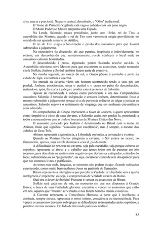 alva, macia e preciosa). Na parte central, desenhado, o "Olho" tradicional.
O Trono do Primeiro Vigilante está vago o coberto com um pano negro.
O Muito Poderoso Mestre empunha uma Espada.
Na Lenda, Salomão estava presidindo, junto com Hirão, rei de Tiro, a
assembléia dos Mestres, quando o rei de Tiro com veemência exigia providências no
sentido de ser apurada a morte do Artífice.
O rei de Tiro exigia a localização e prisão dos assassinos para que fossem
submetidos a julgamento.
Na expectativa da discussão, eis que penetra, inopinada e indevidamente, no
recinto, um desconhecido que, misteriosamente, revela conhecer o local onde os
assassinos estavam homiziados.
O desconhecido é preso, algemado, porém Salomão resolve ouvi-lo. A
Assembléia seleciona nove Mestres para que encontrem os assassinos, sendo nomeado
chefe Stolkin; Joabem e Zerbal também fazem parte da comitiva.
Na manha seguinte, ao nascer do sol, o Grupo põe-se à caminho e perto da
cidade de Jopa, encontram a caverna.
Na entrada da caverna vêem um homem adormecido tendo a seus pés um
punhal; Joabem, emocionado, toma o punhal e o crava no peito do desconhecido,
matando-o; após, lhe corta a cabeça e conduz essa à presença de Salomão.
Apesar de reconhecida a cabeça como pertencente a um dos Companheiros
assassinos Salomão é tomado de indignação e censura Joabem, determinando fosse o
mesmo submetido a julgamento porque só a ele pertencia o direito de julgar e justiçar os
assassinos; Salomão reprova o sentimento de vingança que em nenhuma circunstância
seria admitida.
Os companheiros do Grupo intercedem a favor de Joabem, a quem apresentam
como impulsivo e cioso de seus deveres, e Salomão acaba por perdoá-lo, premiando a
todos e nomeando-os com o título e honrarias de Mestres Eleitos dos Nove.
O assassino justiçado por Joabem é denominado no Ritual com o nome de
Abiram, título que significa: "assassino por excelência", mas é sempre, o mesmo dos
Jubelos do Grau Três.
Abiram representa a ignorância, a Liberdade oprimida, a corrupção e o crime.
Quando os Mestres Eleitos atingirem a caverna, o Sol estava no ocaso; no
firmemente, apenas, uma estrela iluminava o local, palidamente.
A dificuldade de penetrar no caverna, seja pela escuridão, seja porque coberta de
espinhos, representa os riscos e o trabalho que temos todos nós de penetrar em nós
mesmos, para descobrir os sentimentos negativos que devem ser extirpados, retirados do
local, submetendo-os ao "julgamento", ou seja, esclarecer como devem desaparecer para
que nos sintamos livres e purificados.
As terras más onde, lançadas, as sementes não podem vicejar, ficando sufocadas
e perecendo, como muito bem explanou Jesus na parábola do Semeador.
Hiram representa a inteligência que percebe a Verdade; a Liberdade sem a qual a
inteligência é impotente, ou seja, a compreensão de Verdade através da Razão.
Qual era o dever de Stolkin? Procurar e vencer os assassinos de Hiram.
Stolkin será cada um de nós, no momento em que nos dispomos à Grande
Busca; a busca de uma finalidade gloriosa: encontrar e vencer os assassinos que estão
em nós, aqueles que "matam" as Virtudes e nos fazem homens inúteis e nocivos.
A Caverna representa a Consciência Humana, a parte que é invólucro; a
abóbada, sempre escura, representa o nosso íntimo, consciência ou inconsciência. Para
vencer os assassinos devemos sobrepujar as dificuldades representadas pelos espinhos, e
penetrar em nós mesmos. Do lado de fora nada podemos realizar.
85
 