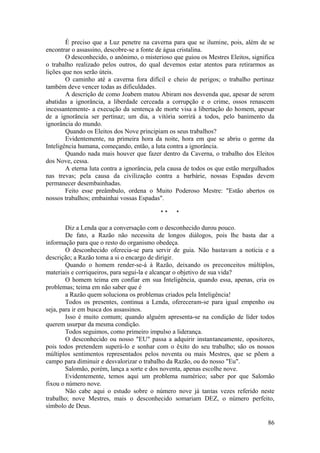 É preciso que a Luz penetre na caverna para que se ilumine, pois, além de se
encontrar o assassino, descobre-se a fonte de água cristalina.
O desconhecido, o anônimo, o misterioso que guiou os Mestres Eleitos, significa
o trabalho realizado pelos outros, do qual devemos estar atentos para retirarmos as
lições que nos serão úteis.
O caminho até a caverna fora difícil e cheio de perigos; o trabalho pertinaz
também deve vencer todas as dificuldades.
A descrição de como Joabem matou Abiram nos desvenda que, apesar de serem
abatidas a ignorância, a liberdade cerceada a corrupção e o crime, ossos renascem
incessantemente- a execução da sentença de morte visa a libertação do homem, apesar
de a ignorância ser pertinaz; um dia, a vitória sorrirá a todos, pelo banimento da
ignorância do mundo.
Quando os Eleitos dos Nove principiam os seus trabalhos?
Evidentemente, na primeira hora da noite, hora em que se abriu o germe da
Inteligência humana, começando, então, a luta contra a ignorância.
Quando nada mais houver que fazer dentro da Caverna, o trabalho dos Eleitos
dos Nove, cessa.
A eterna luta contra a ignorância, pela causa de todos os que estão mergulhados
nas trevas; pela causa da civilização contra a barbárie, nossas Espadas devem
permanecer desembainhadas.
Feito esse preâmbulo, ordena o Muito Poderoso Mestre: "Estão abertos os
nossos trabalhos; embainhai vossas Espadas".
* * *
Diz a Lenda que a conversação com o desconhecido durou pouco.
De fato, a Razão não necessita de longos diálogos, pois lhe basta dar a
informação para que o resto do organismo obedeça.
O desconhecido oferecia-se para servir de guia. Não bastavam a notícia e a
descrição; a Razão toma a si o encargo de dirigir.
Quando o homem render-se-á à Razão, deixando os preconceitos múltiplos,
materiais e corriqueiros, para segui-la e alcançar o objetivo de sua vida?
O homem teima em confiar em sua Inteligência, quando essa, apenas, cria os
problemas; teima em não saber que é
a Razão quem soluciona os problemas criados pela Inteligência!
Todos os presentes, continua a Lenda, ofereceram-se para igual empenho ou
seja, para ir em busca dos assassinos.
Isso é muito comum; quando alguém apresenta-se na condição de líder todos
querem usurpar da mesma condição.
Todos seguimos, como primeiro impulso a liderança.
O desconhecido ou nosso "EU" passa a adquirir instantaneamente, opositores,
pois todos pretendem superá-lo e sonhar com o êxito do seu trabalho; são os nossos
múltiplos sentimentos representados pelos noventa ou mais Mestres, que se põem a
campo para diminuir e desvalorizar o trabalho da Razão, ou do nosso "Eu".
Salomão, porém, lança a sorte e dos noventa, apenas escolhe nove.
Evidentemente, temos aqui um problema numérico; saber por que Salomão
fixou o número nove.
Não cabe aqui o estudo sobre o número nove já tantas vezes referido neste
trabalho; nove Mestres, mais o desconhecido somariam DEZ, o número perfeito,
símbolo de Deus.
86
 