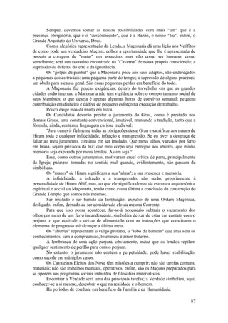 Sempre, devemos somar as nossas possibilidades com mais "um" que é a
presença obrigatória, que é o "desconhecido", que é a Razão, o nosso "Eu", enfim, o
Grande Arquiteto do Universo, Deus.
Com a alegórica representação da Lenda, a Maçonaria dá uma lição aos Neófitos
de como pode um verdadeiro Maçom, colher a oportunidade que lhe é apresentada de
possuir a coragem de "matar" um assassino, mas não como ser humano, como
semelhante; será um assassino encontrado na "Caverna" de nossa própria consciência; a
supressão do defeito, do erro e da ignorância.
Os "golpes de punhal" que a Maçonaria pede aos seus adeptos, são endereçados
a pequenas coisas triviais: uma pequena parte do tempo; a supressão de alguns prazeres;
um óbulo para a causa geral. São essas pequenas perdas em benefício do todo.
A Maçonaria faz poucas exigências; dentro do torvelinho em que as grandes
cidades estão imersas, a Maçonaria não tem vigilância sobre o comportamento social de
seus Membros; o que deseja é apenas algumas horas de convívio semanal; pequena
contribuição em dinheiro e dádiva de pequeno esforço na execução de trabalho.
Pouco exige mas dá muito em troca.
Os Candidatos deverão prestar o juramento do Grau, como é prestado nos
demais Graus, uma constante convencional, imutável, mantendo a tradição, tanto que a
fórmula, ainda, contém a linguagem curiosa medieval:
"Juro cumprir fielmente todas as obrigações deste Grau e sacrificar aos manes de
Hiram toda e qualquer infidelidade, infração e transgressão. Se eu tiver a desgraça de
faltar ao meu juramento, consinto em ser imolado. Que meus olhos, vazados por ferro
em brasa, sejam privados da luz; que meu corpo seja entregue aos abutres, que minha
memória seja execrada por meus Irmãos. Assim seja."
Esse, como outros juramentos, motivaram cruel crítica de parte, principalmente
da Igreja; palavras tomadas no sentido real quando, evidentemente, não passam de
simbólicas.
Os "manes" de Hiram significam a sua "alma"; a sua presença e memória.
A infidelidade, a infração e a transgressão, não serão, propriamente à
personalidade de Hiram Abif, mas, ao que ele significa dentro da estrutura arquitetônica
espiritual e social da Maçonaria, tendo como causa última a conclusão da construção do
Grande Templo que somos nós mesmos.
Ser imolado é ser banido da Instituição; expulso de uma Ordem Maçônica,
desligado, enfim, deixado de ser considerado elo da mesma Corrente.
Para que isso possa acontecer, far-se-á necessário subtrair o vazamento dos
olhos por meio de um ferro incandescente, simboliza deixar de estar em contato com o
perjuro, o que equivale a deixar de alimentá-lo com as instruções que constituem o
elemento de progresso até alcançar a última meta.
Os "abutres" representam o vulgo profano, o "lobo do homem" que atua sem os
conhecimentos, sem a compreensão, tolerância é amor fraterno.
A lembrança de uma ação perjura, obviamente, induz que os Irmãos repilam
qualquer sentimento de perdão para com o perjuro.
No entanto, o juramento não contém a perpetuidade; pode haver reabilitação,
como sucede em múltiplos casos.
Os Cavaleiros Eleitos dos Nove têm missões a cumprir; não são tarefas comuns,
materiais; não são trabalhos manuais, operativos, enfim, são os Maçons preparados para
se oporem aos programas sociais imbuídos de filosofias materialistas.
Encontrar a Verdade será uma das principais tarefas; a Verdade simboliza, aqui,
conhecer-se a si mesmo, descobrir o que na realidade é o homem.
Há períodos de combate em benefício da Família e da Humanidade.
87
 