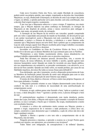 Cada novo Cavaleiro Eleito dos Nove, terá ampla liberdade de consciência;
poderá emitir sua própria opinião, mas sempre, respeitando as decisões das Autoridades
Maçônicas, ou seja, obedecendo à hierarquia; as decisões de uma Loja sempre são justas
e legais; no debate, a opinião particular serve para elucidar; será uma contribuição, mas
a decisão final exigirá respeito e acatamento.
É por isso que a Maçonaria sobrevive e vence o tempo. É imperioso, nos atuais
tempos, que o Maçom deposite sua plena confiança na Instituição; os inimigos da
Maçonaria já não dispõem de prisões, armas e meios coercitivos para subjugar o
Maçom, mas usam, em grande escala, da corrupção.
A formação de um Maçom há de torná-lo um vencedor; quando conquistada
pelo seu valor e capacidade uma posição de mando na Sociedade, ele deverá provar que
é um caráter incorruptível; assim a Maçonaria terá nele concluído o seu trabalho; a
honestidade, a justiça e a firmeza de decisões, a tolerância e o amor fraterno serão
sementes que a Maçonaria lançou em terra fértil. Será o prêmio que os componentes da
Loja de onde emergiu aquele bom Maçom receberão pelos longos trabalhos executados
no decorrer de anos de sacrifício e destemor.
Investidos os Candidatos no Grau de Cavaleiros Eleitos do Nove, o Irmão
Stolkin lê os deveres que os demais Membros da Loja contraem para com os Neófitos:
"Prometemos a estes Irmãos recentemente eleitos, nunca abandoná-los em
qualquer trabalho empreendido de acordo com os preceitos maçônicos.
Nada lhes devemos em interesse pessoal; devemos-lhes, sim, o socorro de
nossos braços, de nossa influência, de nosso trabalho e auxílio, quando agirem num
interesse humanitário social. Quando um irmão for investido em uma função pública,
nós nos empenharemos em sustentá-lo, se proceder corretamente e em adverti-lo, se se
desviar do bom caminho. Quando um irmão sofrer, no mundo profano, por causa de sua
fidelidade maçônica, devemos-lhe todas as nossas forças para defendê-lo".
Essa declaração, que não é juramento, revela a disposição protecionista da Loja;
os Membros da Instituição jamais deixarão de sentir uma obrigação para com os seus
filiados, posto, ainda esta disposição de amor fraterno seja utópica.
O ensino do Grau objetiva a bravura: sê bravo contra tuas próprias fraquezas; sê
bravo para defender a Verdade.
A Maçonaria pretende orientar os seus Adeptos demonstrando como devem se
conduzir na vida real; é a evidência de necessidade de uma autofiscalização do
comportamento social.
O homem, ao agir, embora pense estar fazendo o bem, e
xpõe-se a praticar o mal;
às vezes, o ideal abraçado é fruto do
egoísmo e produz erros; é preciso distinguir o bem
do mal.
O sentimentalismo maçônico é demonstrado com muita demência, porém,
dentro das Lojas; fora delas, o Maçom está sujeito a agir tomando o exemplo do homem
profano; se esse é corrupto, o bacilo que é virulento, lhe ocupa, imediatamente a mente
com resultados funestos.
A censura e a crítica são sentimentos muito comuns aos Maçons; prontos a
apontar e exigir, esquecem-se de si mesmos e nada produzem; a crítica deve ser,
sempre, construtiva e para demonstrar que é verdadeira, a ação do crítico não deve dar
lugar a qualquer censura.
Aplaudir o Direito e apontar o erro tem sido o comportamento não só da
Maçonaria, mas de todos.
Ninguém preconiza a injustiça, a opressão a avareza ou a inveja! Porém quem
combate aos injustos, aos opressores, aos avarentos e aos invejosos?
Todos falam com indignação, da concupiscência e da infâmia! Quantos,
88
 