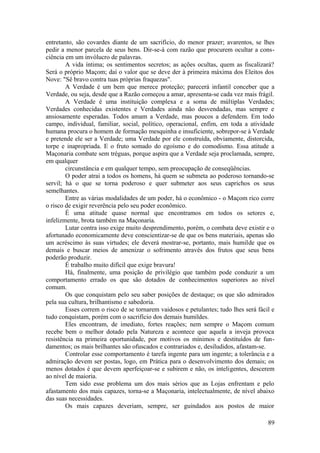 entretanto, são covardes diante de um sacrifício, do menor prazer; avarentos, se lhes
pedir a menor parcela de seus bens. Dir-se-à com razão que procurem ocultar a cons-
ciência em um invólucro de palavras.
A vida íntima; os sentimentos secretos; as ações ocultas, quem as fiscalizará?
Será o próprio Maçom; daí o valor que se deve der à primeira máxima dos Eleitos dos
Nove: "Sê bravo contra tuas próprias fraquezas".
A Verdade é um bem que merece proteção; parecerá infantil conceber que a
Verdade, ou seja, desde que a Razão começou a amar, apresenta-se cada vez mais frágil.
A Verdade é uma instituição complexa e a soma de múltiplas Verdades;
Verdades conhecidas existentes e Verdades ainda não desvendadas, mas sempre e
ansiosamente esperadas. Todos amam a Verdade, mas poucos a defendem. Em todo
campo, individual, familiar, social, político, operacional, enfim, em toda a atividade
humana procura o homem de formação mesquinha e insuficiente, sobrepor-se à Verdade
e pretende ele ser a Verdade; uma Verdade por ele construída, obviamente, distorcida,
torpe e inapropriada. E o fruto somado do egoísmo e do comodismo. Essa atitude a
Maçonaria combate sem tréguas, porque aspira que a Verdade seja proclamada, sempre,
em qualquer
circunstância e em qualquer tempo, sem preocupação de conseqüências.
O poder atrai a todos os homens, há quem se submeta ao poderoso tornando-se
servil; há o que se torna poderoso e quer submeter aos seus caprichos os seus
semelhantes.
Entre as várias modalidades de um poder, há o econômico - o Maçom rico corre
o risco de exigir reverência pelo seu poder econômico.
É uma atitude quase normal que encontramos em todos os setores e,
infelizmente, brota também na Maçonaria.
Lutar contra isso exige muito desprendimento, porém, o combata deve existir e o
afortunado economicamente deve conscientizar-se de que os bens materiais, apenas são
um acréscimo às suas virtudes; ele deverá mostrar-se, portanto, mais humilde que os
demais e buscar meios de amenizar o sofrimento através dos frutos que seus bens
poderão produzir.
É trabalho muito difícil que exige bravura!
Há, finalmente, uma posição de privilégio que também pode conduzir a um
comportamento errado os que são dotados de conhecimentos superiores ao nível
comum.
Os que conquistam pelo seu saber posições de destaque; os que são admirados
pela sua cultura, brilhantismo e sabedoria.
Esses correm o risco de se tornarem vaidosos e petulantes; tudo lhes será fácil e
tudo conquistam, porém com o sacrifício dos demais humildes.
Eles encontram, de imediato, fortes reações; nem sempre o Maçom comum
recebe bem o melhor dotado pela Natureza e acontece que aquela a inveja provoca
resistência na primeira oportunidade, por motivos os mínimos e destituídos de fun-
damentos; os mais brilhantes são ofuscados e contrariados e, desiludidos, afastam-se.
Controlar esse comportamento é tarefa ingente para um ingente; a tolerância e a
admiração devem ser postas, logo, em Prática para o desenvolvimento dos demais; os
menos dotados é que devem aperfeiçoar-se e subirem e não, os inteligentes, descerem
ao nível de maioria.
Tem sido esse problema um dos mais sérios que as Lojas enfrentam e pelo
afastamento dos mais capazes, torna-se a Maçonaria, intelectualmente, de nível abaixo
das suas necessidades.
Os mais capazes deveriam, sempre, ser guindados aos postos de maior
89
 