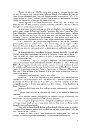 Quando ele retornou a São Domingos após uma curta visita que fizera começo
do ano, ele assinou uma patente, como Soberano Grande Comendador do Supremo
Conselho das índias Ocidentais Francesas, fundado por eles mesmos entre 1797 e 1798,
quando viviam no "Exílio". Pode ser que isso tenha acontecido por um curto espaço de
tempo, mas é muito duvidoso o que isso tenha acontecido.
Não há registros de atividades maçônicas de Grasse-Tilly e De La Hogue - de
1798, até maio de 1801, quando o Supremo Conselho foi fundado. Mesmo na Ata de
fundação, não aparecem suas assinaturas.
As referências existentes, são de que estavam atarefados em planejar com seus
amigos locais o início do Supremo Conselho Americano. Eles eram "experts" em Altos
Graus Maçônicos e deviam estar bem informado sobre os Graus que tinham vindo da
França, em décadas anteriores. Os americanos que estavam para fundar o Novo
Supremo Conselho, deviam estar necessitados de suas ajudas, especialmente e
particularmente, da notória habilidade de De La Hogue, em rascunhar documentos.
Em 25 de maio de 1801, um encontro de portadores do Grau 33, em Charleston,
queria ajudar, mas não sabiam como. Então Grasse-Tilly, De La Hogue e outros
franceses, Membros do Supremo Conselho das índias Ocidentais Francesas, ajudaram,
impondo suas próprias idéias, pois eram as únicas pessoas qualificadas para conferir
Graus.
O Soberano Grande Comendador do futuro Supremo Conselho Coronel John
Mitchell, tinha sido contemplado com o título de Deputado Grande Inspetor Geral (25°
Grau) em 1795. Ele, ainda, nem conhecia o futuro Tenente Grande Comendador - o
Irmão Frederico Dalcho.
Se os franceses - Tilly e De La Hogue, se negassem a conferir aos americanos o
Grau 33, eles mesmos o auto-confeririam a si mesmos. O certo é que em 31 de maio de
1801, o Novo Supremo Conselho estava aberto, com uma imponente cerimônia. E assim
foi fundado, em Charleston, o Supremo Conselho Americano do Rito Escocês Antigo e
Aceito. E já começava errado, pois Antigo e Aceito eram os Maçons e a Maçonaria, o
Rito não. O Rito acabava de ser fundado. E é o mais antigo sobrevivente Supremo
Conselho do Mundo.
E os Graus, como surgiram? Quem os selecionou?
Os Graus 1, 2 e 3, eram administrados pelas Grandes Lojas Americanas que
trabalhavam e ainda trabalham no Rito York Americano. O Supremo Conselho só teria
autoridade nos Graus que iam do 4o
ao 33° Grau. Havendo completa e absoluta
independência entre os Corpos que regiam esses dois sistemas - Graus Simbólicos e
Graus Filosóficos."
A pequena história de cada Grau será apresentada oportunamente, na descrição
respectiva.
Vejamos como surgiram os três primeiros Graus, Graus básicos da Maçonaria
Universal.
Nosso trabalho, contudo, nunca poderá ser completo, vez que, a cada livro, vêm
apresentados uma teoria e um histórico cada vez mais apurados.
Nosso propósito é apresentar "uma visão geral" dos 33 Graus, mantendo-os num
só Corpo porque afinal, são os 33 que fazem parte do Rito e que são Rito, quando
agrupados sem qualquer exclusão.
Entre nós, nenhuma Grande Loja e nenhum Grande Oriente isolam-se nos três
primeiros Graus; todos os Membros de uma Loja tomam parte numa Loja de Perfeição,
num Capítulo ou nos Conselhos.
A beleza do Rito é que os Graus apresentam-se "entrelaçados" e a Lenda de
Hiram Abif constrói-se paulatinamente tendo seqüência nos Graus sucessivos.
9
 