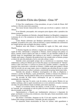 Cavaleiro Eleito dos Quinze - Grau 10°
O Grau Dez complementa o Grau precedente, eis que a Lenda de Hiram Abif
esclarece o fim dos outros dois assassinos.
Seis meses haviam transcorrido do evento que envolvera a captura e morte de
Abiram.
O rei Salomão, preocupado, não conseguira pista alguma sobre o paradeiro dos
demais assassinos.
Um dos intendentes de Salomão, chamado Bendecar (ou Bengaber), compareceu
à presença do rei e lhe comunicou ter descoberto o paradeiro dos dois Companheiros
trânsfugas.
Certos Rituais informam que Bendecar apresentara-se como estrangeiro; na
realidade, ele poderia sê-lo, pois, como já referimos, a quase totalidade dos construtores
do Templo haviam sido recrutados dos países vizinhos.
Bendecar teria sido filisteu e conhecedor de região de Ghet, onde reinava
Maacha.
A História Sagrada nos informa a respeito das contínuas incursões de Israel na
região de Ghet, submetendo e castigando os filisteus, eternos inimigos dos judeus; na
época, contudo, reinava relativa paz entre os vizinhos, eis que Salomão cuidara de um
período longo de tranqüilidade para dedicar-se por inteiro à construção do Grande
Templo; para erguer o Santuário não poderia haver má vontade entre os homens, porque
se tratava de uma obra dedicada a Jeová, com todo esforço e amor.
Salomão estava preocupado porque não se encontravam os assassinos; fizera
embalsamar a cabeça de Abiram que no Grau Dez passa a ser denominado de "Akirop";
enfiou-a sobre uma haste e a colocou no recinto do Conselho; também o esqueleto do
assassino fora conservado e colocado no Oriente- o Malho usado para golpear a Hiram
Abif foi envolto em um crepe negro; eram os símbolos que advertiam de que os cruéis
assassinos encontravam-se soltos e, portanto, constituindo um perigo latente para todos.
Salomão deu atenção a Bendecar encarregando-o de todas as diligências e
solicitou o auxílio de Maacha, o qual, prontamente, atendeu os desejos do poderoso e
temido rei Salomão, fazendo publicar éditos com as característica dos assassinos.
No povoado de Ghet houve informações de que os assassinos estavam
trabalhando em construções.
Salomão, logo que foi posto a par da notícia, enviou quinze Mestres de sua
melhor confiança, entre os quais encontravam-se os nove primeiros enviados à caverna
em Jopa. Os quinze Mestres foram escoltados, para maior segurança.
Saíram, os Cavaleiros Eleitos dos Quinze, a cavalo, no dia 15 do mês hebraico
de Tamouth, que corresponde ao mês de junho de nosso calendário, chegando após 13
dias de jornada, ao país de Ghet.
Apresentaram-se a Maacha que imediatamente colocou-se à disposição do
grupo, auxiliando-o na busca dos criminosos; cinco dias após, foram encontrados, tendo
sido presos e acorrentados.
De retorno a Jerusalém, chegaram no dia 15 do mês seguinte, tendo Zerbal e
Joabem feito entrega, pessoalmente, a Salomão, dos dois criminosos.
Os assassinos foram encarcerados na Torre de Achisar, onde aguardaram o
91
 