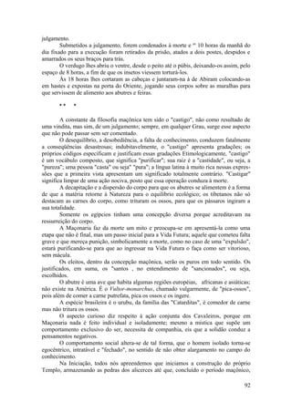 julgamento.
Submetidos a julgamento, forem condenados à morte e as
10 horas da manhã do
dia fixado para a execução foram retirados da prisão, atados a dois postes, despidos e
amarrados os seus braços para trás.
O verdugo lhes abriu o ventre, desde o peito até o púbis, deixando-os assim, pelo
espaço de 8 horas, a fim de que os insetos viessem torturá-los.
Às 18 horas lhes cortaram as cabeças e juntaram-na à de Abiram colocando-as
em hastes e expostas na porta do Oriente, jogando seus corpos sobre as muralhas para
que servissem de alimento aos abutres e feiras.
* * *
A constante da filosofia maçônica tem sido o "castigo", não como resultado de
uma vindita, mas sim, de um julgamento; sempre, em qualquer Grau, surge esse aspecto
que não pode passar sem ser comentado.
O desequilíbrio, a desobediência, a falta de conhecimento, conduzem fatalmente
a conseqüências desastrosas; indubitavelmente, o "castigo" apresenta gradações; os
próprios códigos especificam e justificam essas gradações Etimologicamente, "castigo"
é um vocábulo composto, que significa "purificar"; sua raiz é a "castidade", ou seja, a
"pureza"; uma pessoa "casta" ou seja" "pura"; a língua latina à muito rica nessas expres-
sões que a primeira vista apresentam um significado totalmente contrário. "Castigar"
significa limpar de uma ação nociva, posto que essa operação conduza à morte.
A decapitação e a dispersão do corpo para que os abutres se alimentem é a forma
de que a matéria retorne à Natureza para o equilíbrio ecológico; os tibetanos não só
destacam as carnes do corpo, como trituram os ossos, para que os pássaros ingiram a
sua totalidade.
Somente os egípcios tinham uma concepção diversa porque acreditavam na
ressurreição do corpo.
A Maçonaria faz da morte um mito e preocupa-se em apresentá-la como uma
etapa que não é final, mas um passo inicial para a Vida Futura; aquele que cometeu falta
grave e que mereça punição, simbolicamente a morte, como no caso de uma "expulsão",
estará purificando-se para que ao ingressar na Vida Futura o faça como ser vitorioso,
sem mácula.
Os eleitos, dentro da concepção maçônica, serão os puros em todo sentido. Os
justificados, em suma, os "santos , no entendimento de "sancionados", ou seja,
escolhidos.
O abutre é uma ave que habita algumas regiões européias, africanas e asiáticas;
não existe na América. É o Vultor-monarchus, chamado vulgarmente, de "pica-ossos",
pois além de comer a carne putrefata, pica os ossos e os ingere.
A espécie brasileira é o urubu, da família das "Catarditas", é comedor de carne
mas não tritura os ossos.
O aspecto curioso diz respeito à ação conjunta dos Cavaleiros, porque em
Maçonaria nada é feito individual e isoladamente; mesmo a mística que supõe um
comportamento exclusivo do ser, necessita de companhia, eis que a solidão conduz a
pensamentos negativos.
O comportamento social altera-se de tal forma, que o homem isolado torna-se
egocêntrico, intratável e "fechado", no sentido de não obter alargamento no campo do
conhecimento.
Na Iniciação, todos nós apreendemos que iniciamos a construção do próprio
Templo, armazenando as pedras dos alicerces até que, concluído o período maçônico,
92
 
