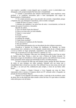 com respeito e gratidão o nome daquele que se propõe a servir à coletividade com
abnegação e zelo, proporcionando-lhe bem-estar e tranqüilidade.
2o
: Estudar a conveniência das relações internacionais, tanto maçônicas como
profanas e as condições necessárias para o bom desempenho dos cargos de
Representantes e Embaixadores.
3o
: Ter sempre presente que o mau proceder não esconde a impunidade, porque
o Supremo Juiz, que chamamos Consciência, cedo ou tarde o castigará.
A idade do Grau é 25 anos, 5 vezes 5.
A abertura dos trabalhos é na sexta hora da noite, o encerramento, na hora do
retorno dos quinze Cavaleiros a Jerusalém.
Questão de ordem:
P. Sois vós Ilustre Eleito dos Quinze?
R. Devo-o ao meu zelo e ao meu trabalho.
P- Qual é o vosso nome?
R. Emeth.
R- O que significa?
R- Homem da verdade.
P- Onde fostes recebido?
R- Na câmara de Audiência do Rei Salomão.
P. Por que méritos?
R. Pela minha participação ativa no descoberta dos dois infames assassinos.
Procede-se à abertura da Câmara de Audiências de Salomão, no forma
convencional, isto é, abrindo-se o Livro Sagrado, estando todos de pé; o Orador segura
o Livro já aberto no lugar apropriado, segurando-o com ambas as mãos, fazendo a
leitura que se encontra no Livro das Crônicas I, capítulo 22:7-10:
"Disse Davi a Salomão: Filho meu, tive intenção de edificar uma Casa ao nome
do Senhor meu Deus. Porém, a mim me veio a Palavra do Senhor dizendo: Tu
derramaste sangue em abundância e fizeste grandes guerras; não edificarás Casa ao meu
nome; porquanto muito sangue tens derramado na terra, na minha presença.
Eis que te nascerá um filho que será homem sereno, porque lhe darei descanso
de todos os seus inimigos em redor; portanto, Salomão será seu nome; paz e
tranqüilidade darei a Israel nos seus dias. Este edificará Casa ao meu nome; ele me será
por filho, e eu serei por Pai, estabelecerei para sempre, o trono de seu Reino sobre
Israel".
Após a leitura, o Orador Colocará o Livro Sagrado em cima do Altar,
repousando sobre o mesmo o Compasso aberto em 45° colocado sobre o Esquadro, na
posição do Grau de Mestre Maçom.
Segurar o Livro Sagrado com ambas as mãos, é sinal não só de reverência, como
de alerta, pois os dez dedos das mãos estarão a dizer do Grau 10 e que todos os sentidos
estão alerta para o ato de leitura.
94
 