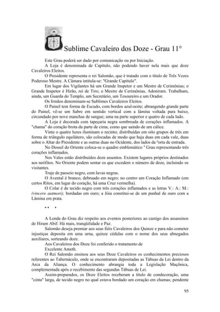Sublime Cavaleiro dos Doze - Grau 11°
Este Grau poderá ser dado por comunicação ou por Iniciação.
A Loja é denominada de Capítulo, não podendo haver nela mais que doze
Cavaleiros Eleitos.
O Presidente representa o rei Salomão, que é tratado com o título de Três Vezes
Poderoso Mestre. A Câmara intitula-se: "Grande Capítulo".
Em lugar dos Vigilantes há um Grande Inspetor e um Mestre de Cerimônias; o
Grande Inspetor é Hirão, rei de Tiro; o Mestre de Cerimônias, Adoniram. Trabalham,
ainda, um Guarda do Templo, um Secretário, um Tesoureiro e um Orador.
Os Irmãos denominam-se Sublimes Cavaleiros Eleitos.
O Painel tem forma de Escudo, com bordos azul-noite; abrangendo grande parte
do Painel, vê-se um Sabre em sentido vertical com a lâmina voltada para baixo,
circundado por nove manchas de sangue; uma na parte superior e quatro de cada lado.
A Loja é decorada com tapeçaria negra sombreada de corações inflamados. A
"chama" do coração brota da parte de cima, como que saindo de um cálice.
Vinte o quatro luzes iluminam o recinto; distribuídas em oito grupos de três em
forma de triângulo equilátero, são colocadas de modo que haja duas em cada vale, duas
sobre o Altar do Presidente e as outras duas no Ocidente, dos lados da p
orta de entrada.
No Dossel do Oriente coloca-se o quadro emblemático 0
Grau representando três
corações inflamados.
Nos Vales estão distribuídos doze assentos. Existem lugares próprios destinados
aos neófitos. No Oriente podem sentar os que excedem o número de doze, incluindo os
visitantes.
Traje de passeio negro, com luvas negras.
O Avental é branco, debruado em negro; no centro um Coração Inflamado (em
certos Ritos, em lugar do coração, há uma Cruz vermelha).
O Colar é de tecido negro com três corações inflamados e as letras V.: A.: M.:
(vincere autmori), bordadas em ouro; a Jóia constitui-se de um punhal de ouro com a
Lâmina em prata.
* * *
A Lenda do Grau diz respeito aos eventos posteriores ao castigo dos assassinos
de Hiram Abif. Há mais, tranqüilidade e Paz.
Salomão deseja premiar aos seus fiéis Cavaleiros dos Quinze e para não cometer
injustiças deposita em uma urna, quinze cédulas com o nome dos seus abnegados
auxiliares, sorteando doze.
Aos Cavaleiros dos Doze foi conferido o tratamento de
Excelente Ameth.
O Rei Salomão ensinou aos seus Doze Cavaleiros os conhecimentos preciosos
referentes ao Tabernáculo, onde se encontraram depositadas as Tábuas da Lei dentro da
Arca da Aliança. O conhecimento abrangia toda a Legislação Maçônica,
complementada após o recebimento das segundas Tábuas de Lei.
Assim-preparados, os Doze Eleitos receberam a título de condecoração, uma
"cinta" larga, de tecido negro no qual estava bordado um coração em chamas; pendente
95
 