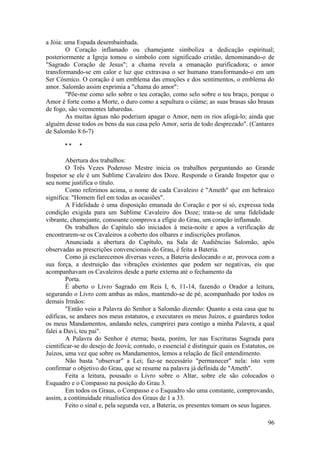 a Jóia: uma Espada desembainhada.
O Coração inflamado ou chamejante simboliza a dedicação espiritual;
posteriormente a Igreja tomou o símbolo com significado cristão, denominando-o de
"Sagrado Coração de Jesus"; a chama revela a emanação purificadora; o amor
transformando-se em calor e luz que extravasa o ser humano transformando-o em um
Ser Cósmico. O coração é um emblema das emoções e dos sentimentos, o emblema do
amor. Salomão assim exprimia a "chama do amor":
"Põe-me como selo sobre o teu coração, como selo sobre o teu braço, porque o
Amor é forte como a Morte, o duro como a sepultura o ciúme; as suas brasas são brasas
de fogo, são veementes labaredas.
As muitas águas não poderiam apagar o Amor, nem os rios afogá-lo; ainda que
alguém desse todos os bens da sua casa pelo Amor, seria de todo desprezado". (Cantares
de Salomão 8:6-7)
* * *
Abertura dos trabalhos:
O Três Vezes Poderoso Mestre inicia os trabalhos perguntando ao Grande
Inspetor se ele é um Sublime Cavaleiro dos Doze. Responde o Grande Inspetor que o
seu nome justifica o título.
Como referimos acima, o nome de cada Cavaleiro é "Ameth" que em hebraico
significa: "Homem fiel em todas as ocasiões".
A Fidelidade é uma disposição emanada do Coração e por si só, expressa toda
condição exigida para um Sublime Cavaleiro dos Doze; trata-se de uma fidelidade
vibrante, chamejante, consoante comprova a efígie do Grau, um coração inflamado.
Os trabalhos do Capítulo são iniciados à meia-noite e apos a verificação de
encontrarem-se os Cavaleiros a coberto dos olhares e indiscrições profanos.
Anunciada a abertura do Capítulo, na Sala de Audiências Salomão, após
observadas as prescrições convencionais do Grau, é feita a Bateria.
Como já esclarecemos diversas vezes, a Bateria deslocando o ar, provoca com a
sua força, a destruição das vibrações existentes que podem ser negativas, eis que
acompanhavam os Cavaleiros desde a parte externa até o fechamento da
Porta.
É aberto o Livro Sagrado em Reis I, 6, 11-14, fazendo o Orador a leitura,
segurando o Livro com ambas as mãos, mantendo-se de pé, acompanhado por todos os
demais Irmãos:
"Então veio a Palavra do Senhor a Salomão dizendo: Quanto a esta casa que tu
edificas, se andares nos meus estatutos, e executares os meus Juízos, e guardares todos
os meus Mandamentos, andando neles, cumprirei para contigo a minha Palavra, a qual
falei a Davi, teu pai".
A Palavra do Senhor é eterna; basta, porém, ler nas Escrituras Sagrada para
cientificar-se do desejo de Jeová; contudo, o essencial é distinguir quais os Estatutos, os
Juízos, uma vez que sobre os Mandamentos, lemos a relação de fácil entendimento.
Não basta "observar" a Lei; faz-se necessário "permanecer" nela: isto vem
confirmar o objetivo do Grau, que se resume na palavra já definida de "Ameth".
Feita a leitura, pousado o Livro sobre o Altar, sobre ele são colocados o
Esquadro e o Compasso na posição do Grau 3.
Em todos os Graus, o Compasso e o Esquadro são uma constante, comprovando,
assim, a continuidade ritualística dos Graus de 1 a 33.
Feito o sinal e, pela segunda vez, a Bateria, os presentes tomam os seus lugares.
96
 