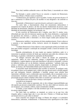 Esse sinal, também conhecido como o do Bom Pastor, é encontrado em vários
Graus.
Na Iniciação o ponto central fixa-se no conceito a respeito da Democracia.
Consoante o Ritual, o Orador assim se manifesta:
"A Democracia, por significar o povo no poder, é assim, um governo do povo. O
que o caracteriza é o direito do povo, de escolher os seus dirigentes e de controlar os
seus atos.
Resumindo: a Democracia é o governo do povo, pelo povo e para o povo.
Por outro lado, o funcionamento eficaz dos mecanismos democráticos é
inseparável do respeito de direito e de fato aos direitos fundamentais da pessoa, como
liberdade de pensamento, liberdade de expressão de imprensa e meios de comunicação,
liberdade de associação (religião), de locomoção, etc.
O reto exercício de Democracia não é simples, nem fácil. É, muitas vezes,
dificultado por uma série de interesses opostos que lhe criam obstáculos; a exploração
da ignorância dos eleitores, o suborno, as fraudes eleitorais, as pressões políticas e
econômicas exercidas sobre o eleitorado e os meios ilegais usados para alcançar fins
escusos.
Democracia, também, é um processo de lento amadurecimento. O povo educa-se
e aumenta a sua capacidade crítica, inclusive através de decepções e esperanças
frustradas".
"A última Democracia Crista objetiva a uma organização política do Estado com
base para melhor assegurar a realização da concepção cristão e moral do homem e da
Sociedade.
Nascida, principalmente, de uma reação aos regimes totalitários, pode vir a
reencontrar as grandes correntes de fundo que canalizam, para além dos sistemas e das
ideologias, as grandes e indestrutíveis aspirações da Humanidade".
"O sufrágio universal não limita o direito de eleição aos proprietários,
capitalistas, sábios ou ricos industriais, porque a propriedade não é garantia de
inteligência, e capital adquire-se mais pela ignorância e não prova a honradez; a técnica
de indústria rendosa, em vez de diminuir, aumenta, geralmente, a
ambição, tanto, que
arrasta o indivíduo para conceitos próprios desprezando os princípios de Moral, de
Razão, de Justiça e de Fraternidade ditados pela Consciência Universal.
E necessário muito discernimento para escolher os menores, de qualquer casta,
de qualquer classe ou de qualquer meio, sendo certo que deverá recair a escolha naquele
que seja inteligente, honesto, trabalhador e humilde, porque esses saberão bem
representar e defender o povo, conhecendo suas necessidades, não se assustando com os
ensinamentos modernos, proporcionados pela técnica, pela ciência, pela honradez,
procurando possuir cultura completa sobre todos os assuntos que representa e defende.
"Todo Direito deve ter por base a Justiça e seria injusto
concedê-la aos incapazes.
Ao fraco, assim como ao ignorante, não se deve delegar responsabilidades que
não aquelas que possam compreender e praticar. Por isso, não é dado aos menores, nem
aos incapazes, essa condição, embora, sejam considerados cidadãos.
O Estado, a esses ampara e dá toda assistência que se faz necessárias por meio
de setores especializadas.
Por outro lado, ao malfeitor, ao marginal, ao ocioso ou ao que leva vida
irregular, aplica o castigo legal, não é a cor, mas sim o Talento e a Virtude que fazem
um homem elevar-se, por sobre os demais".
Esses conceitos nos chegam de longe; os Rituais são antigos e os princípios
democráticos, subsistem, evidentemente. A Democracia deve aperfeiçoar-se não como
97
 