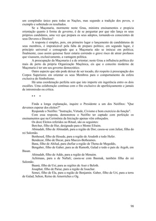um compêndio único para todas as Nações, mas segundo a tradição dos povos, o
exemplo e sobretudo os resultados.
Se a Maçonaria, mormente neste Grau, ministra ensinamentos e propicia
orientação quanto à forma de governo, é de se perguntar por que não lança os seus
próprios candidatos, uma vez que prepara os seus adeptos, tornando-os conscientes de
seus Deveres e Direitos?
A resposta é simples, pois, em primeiro lugar o lançamento de candidaturas de
seus membros, é impraticável pela falta de preparo político; em segundo lugar, é
princípio universal e consagrado que a Maçonaria não se imiscui em política;
finalmente, caso assim quisesse fazer estaria correndo o grave risco de atrair profanos
que visassem, exclusivamente, a vantagem política.
A preocupação da Maçonaria é a de orientar; neste Grau a influência política diz
mais de perto da própria Organização Maçônica, eis que o conceito moderno de
Maçonaria é ter um seu governo democrático.
Outro aspecto que não pode deixar de ser tocado, diz respeito à preocupação dos
Corpos Superiores em orientar os seus Membros para o comportamento da esfera
exclusiva do Simbolismo.
Há uma coordenação perfeita sem que isto importe em ingerência entro os dois
escalões. Uma colaboração contínua com o fito exclusivo de aperfeiçoamento e jamais
de intromissão ou crítica.
* * *
Finda a longa explanação, inquire o Presidente a um dos Neófitos: "Que
devemos esperar dos eleitos?"
Responde o Neófito: "Instrução, Virtude, Civismo e bom exercício da função".
Com essa resposta, demonstrou o Neófito ter captado com perfeição os
ensinamentos que na Cerimônia da Iniciação apenas vêm esboçados.
Os doze Eleitos referidos no Ritual, são os seguintes:
Ben-hur, filho de Hur, designado para o Monte Efraim.
Abinadab, filho de Abinadab, para a região de Dor; casou-se com Jafast, filha do
rei Salomão.
Benhesed, filho de Hesede, para a região de Arudoth e todo Hefer.
Bendecar, filho de Decar, para Macces-Betheames.
Bana, filho de Ahilud, para chefiar a região de Thena de Megeddo,
Bengaber, filho de Gaber, para as de Ramoth, Galad o todo o país de Argob, em
Basan.
Ahinadab, filho de Addo, para a região de Menaim.
Achimaas, para a de Naftali; casou-se com Basmak, também filha do rei
Salomão.
Baanà, filho de Usi, para as regiões de Aser e Beloth.
Josaphat, filho de Parue, para a região de Issachar.
Semei, filho de Ela, para a região de Benjamin. Gaber, filho de Uri, para a terra
de Galad, Sehon, Reino de Amorriches e Og.
98
 