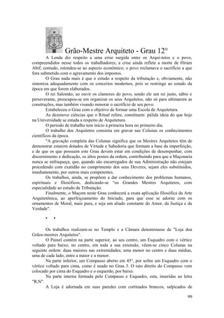 Grão-Mestre Arquiteto - Grau 12°
A Lenda diz respeito a uma crise surgida entre os Arqui-tetos e o povo,
compreendidos nesse todos os trabalhadores; a crise ainda reflete a morte de Hiram
Abif; contudo, estendeu-se ao aspecto econômico; o povo reclamava o sacrifício a que
fora submetido com o agravamento dos impostos.
O Grau nada mais é que o estudo a respeito da tributação e, obviamente, não
sintoniza adequadamente com os conceitos modernos, pois se restringe ao estudo da
época em que forem elaborados.
O rei Salomão, ao ouvir os clamores do povo, sendo ele um rei justo, sábio e
perseverante, preocupou-se em organizar os seus Arquitetos, não só para ultimarem as
construções, mas também visando minorar o sacrifício de seu povo.
Estabeleceu o Grau com o objetivo de formar uma Escola de Arquitetura.
As dezenove ciências que o Ritual refere, constituem: pálida ideia do que hoje
na Universidade se estuda a respeito de Arquitetura.
O período de trabalho tem início à primeira hora no primeiro dia.
O trabalho dos Arquitetos consistia em gravar nas Colunas os conhecimentos
científicos da época.
"A gravação completa das Colunas significa que os Mestres Arquitetos têm de
demonstrar estarem dotados de Virtude e Sabedoria que formam a base da imperfeição,
e de que os que possuem este Grau devem estar em condições de desempenhar, com
discernimento e dedicação, os altos postos da ordem, contribuindo para que a Maçonaria
nunca se enfraqueça; que, quando são encarregados de sua Administração não estejam
procedendo com exatidão no cumprimento dos seus Deveres, sejam eles substituídos,
imediatamente, por outros mais competentes.
Os trabalhos, ainda, se propõem a dar conhecimento dos problemas humanos,
espirituais e filosóficos, dedicando-se “os Grandes Mestres Arquitetos, com
especialidade ao estudo da Tributação.
Finalmente, o Maçom neste Grau conhecerá a exata aplicação filosófica da Arte
Arquitetônica, ao aperfeiçoamento do Iniciado, para que esse se adorne com os
ornamentos de Moral, mais pura, e seja um aliado constante do Amor, da Justiça e da
Verdade".
* *
Os trabalhos realizam-se no Templo e a Câmara denominasse de "Loja doa
Grãos-mestres Arquitetos".
O Painel contém na parte superior, ao seu centro, um Esquadro com o vértice
voltado para baixo; no centro, em toda a sua extensão, vêem-se cinco Colunas na
seguinte ordem: duas maiores nas extremidades; uma menor no centro e duas médias,
uma de cada lado, entre a maior e a menor.
Na parte inferior, um Compasso aberto em 45°, por sobre um Esquadro com o
vértice voltado para cima, como é usado no Grau 3. O raio direito do Compasso vem
colocado por cima do Esquadro e o esquerdo, por baixo.
Na parte interna formada pelo Compasso e Esquadro, esta, inseridas ao letra
"R.N".
A Loja é adornada em suas paredes com cortinados brancos, salpicados de
99
 
