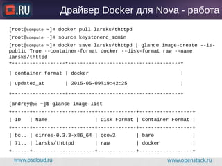 Драйвер Docker для Nova - работа
[root@compute ~]# docker pull larsks/thttpd
[root@compute ~]# source keystonerc_admin
[root@compute ~]# docker save larsks/thttpd | glance image-create --is-
public True --container-format docker --disk-format raw --name
larsks/thttpd
+------------------+--------------------------------------+
| container_format | docker |
| updated_at | 2015-05-09T19:42:25 |
+------------------+--------------------------------------+
[andrey@pc ~]$ glance image-list
+------+---------------------+-------------+------------------+
| ID | Name | Disk Format | Container Format |
+------+---------------------+-------------+------------------+
| bc.. | cirros-0.3.3-x86_64 | qcow2 | bare |
| 71.. | larsks/thttpd | raw | docker |
+------+---------------------+-------------+------------------+
 