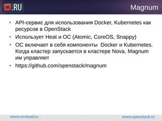 Magnum
● API-сервис для использования Docker, Kubernetes как
ресурсов в OpenStack
● Использует Heat и ОС (Atomic, CoreOS, Snappy)
● ОС включает в себя компоненты Docker и Kubernetes.
Когда кластер запускается в кластере Nova, Magnum
им управляет
● https://github.com/openstack/magnum
 