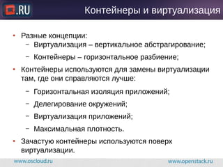Контейнеры и виртуализация
● Разные концепции:
– Виртуализация – вертикальное абстрагирование;
– Контейнеры – горизонтальное разбиение;
● Контейнеры используются для замены виртуализации
там, где они справляются лучше:
– Горизонтальная изоляция приложений;
– Делегирование окружений;
– Виртуализация приложений;
– Максимальная плотность.
● Зачастую контейнеры используются поверх
виртуализации.
 