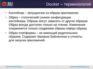 Docker – терминология
● Контейнер – запущенное из образа приложение.
● Образ – статический снимок конфигурации
контейнера. Образы могут зависеть от других образов.
Образ всегда доступен только на чтение. Изменения
сохраняются только созданием образа поверх образа.
● Образ платформы – не имеющий родительских
образов. Содержит базовые библиотеки и утилиты
для запуска приложений.
 