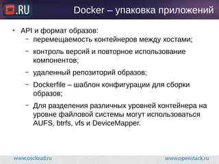Docker – упаковка приложений
● API и формат образов:
– перемещаемость контейнеров между хостами;
– контроль версий и повторное использование
компонентов;
– удаленный репозиторий образов;
– Dockerfile – шаблон конфигурации для сборки
образов;
– Для разделения различных уровней контейнера на
уровне файловой системы могут использоваться
AUFS, btrfs, vfs и DeviceMapper.
 