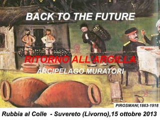 BACK TO THE FUTURE
RITORNO ALL’ARGILLA
ARCIPELAGO MURATORI
Rubbia al Colle - Suvereto (Livorno),15 ottobre 2013
PIROSMANI,1863-1918
 