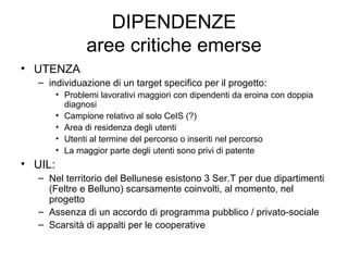DIPENDENZE aree critiche emerse UTENZA individuazione di un target specifico per il progetto: Problemi lavorativi maggiori con dipendenti da eroina con doppia diagnosi Campione relativo al solo CeIS (?) Area di residenza degli utenti Utenti al termine del percorso o inseriti nel percorso La maggior parte degli utenti sono privi di patente UIL: Nel territorio del Bellunese esistono 3 Ser.T per due dipartimenti (Feltre e Belluno) scarsamente coinvolti, al momento, nel progetto Assenza di un accordo di programma pubblico / privato-sociale Scarsità di appalti per le cooperative 