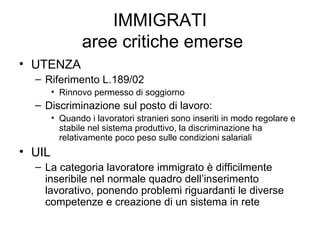 IMMIGRATI  aree critiche emerse UTENZA Riferimento L.189/02 Rinnovo permesso di soggiorno Discriminazione sul posto di lavoro: Quando i lavoratori stranieri sono inseriti in modo regolare e stabile nel sistema produttivo, la discriminazione ha relativamente poco peso sulle condizioni salariali UIL La categoria lavoratore immigrato è difficilmente inseribile nel normale quadro dell’inserimento lavorativo, ponendo problemi riguardanti le diverse competenze e creazione di un sistema in rete 