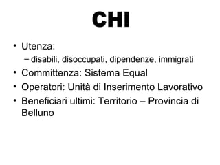 Utenza:  disabili, disoccupati, dipendenze, immigrati Committenza: Sistema Equal Operatori: Unità di Inserimento Lavorativo Beneficiari ultimi: Territorio – Provincia di Belluno CHI 