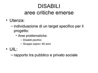 DISABILI aree critiche emerse Utenza:  individuazione di un target specifico per il progetto: Aree problematiche: Disabili psichici Gruppo sopra i 40 anni UIL: rapporto tra pubblico e privato sociale 