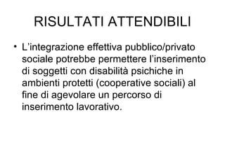 RISULTATI ATTENDIBILI L’integrazione effettiva pubblico/privato sociale potrebbe permettere l’inserimento di soggetti con disabilità psichiche in ambienti protetti (cooperative sociali) al fine di agevolare un percorso di inserimento lavorativo. 