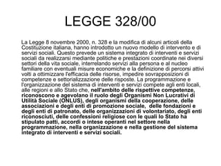 LEGGE 328/00 La Legge 8 novembre 2000, n. 328 e la modifica di alcuni articoli della Costituzione italiana, hanno introdotto un nuovo modello di intervento e di servizi sociali. Questo prevede un sistema integrato di interventi e servizi  sociali da realizzarsi mediante politiche e prestazioni coordinate nei diversi settori della vita sociale, interrelando servizi alla persona e al nucleo familiare con eventuali misure economiche e la definizione di percorsi attivi volti a ottimizzare l'efficacia delle risorse, impedire sovrapposizioni di competenze e settorializzazione delle risposte. La programmazione e l'organizzazione del sistema di interventi e servizi compete agli enti locali, alle regioni e allo Stato che,  nell'ambito delle rispettive competenze, riconoscono e agevolano il ruolo degli Organismi Non Lucrativi di Utilità Sociale (ONLUS), degli organismi della cooperazione, delle associazioni e degli enti di promozione sociale,  delle fondazioni e degli enti di patronato, delle organizzazioni di volontariato, degli enti riconosciuti, delle confessioni religiose con le quali lo Stato ha stipulato patti, accordi o intese operanti nel settore nella programmazione, nella organizzazione e nella gestione del sistema integrato di interventi e servizi sociali. 