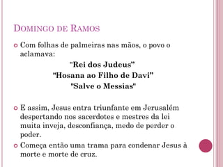 DOMINGO DE RAMOS
 Com folhas de palmeiras nas mãos, o povo o
aclamava:
"Rei dos Judeus”
"Hosana ao Filho de Davi”
"Salve o Messias"
 E assim, Jesus entra triunfante em Jerusalém
despertando nos sacerdotes e mestres da lei
muita inveja, desconfiança, medo de perder o
poder.
 Começa então uma trama para condenar Jesus à
morte e morte de cruz.
 