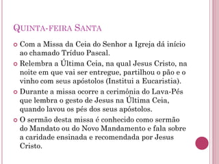 QUINTA-FEIRA SANTA
 Com a Missa da Ceia do Senhor a Igreja dá início
ao chamado Tríduo Pascal.
 Relembra a Última Ceia, na qual Jesus Cristo, na
noite em que vai ser entregue, partilhou o pão e o
vinho com seus apóstolos (Institui a Eucaristia).
 Durante a missa ocorre a cerimônia do Lava-Pés
que lembra o gesto de Jesus na Última Ceia,
quando lavou os pés dos seus apóstolos.
 O sermão desta missa é conhecido como sermão
do Mandato ou do Novo Mandamento e fala sobre
a caridade ensinada e recomendada por Jesus
Cristo.
 