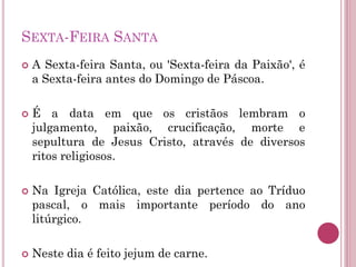 SEXTA-FEIRA SANTA
 A Sexta-feira Santa, ou 'Sexta-feira da Paixão', é
a Sexta-feira antes do Domingo de Páscoa.
 É a data em que os cristãos lembram o
julgamento, paixão, crucificação, morte e
sepultura de Jesus Cristo, através de diversos
ritos religiosos.
 Na Igreja Católica, este dia pertence ao Tríduo
pascal, o mais importante período do ano
litúrgico.
 Neste dia é feito jejum de carne.
 