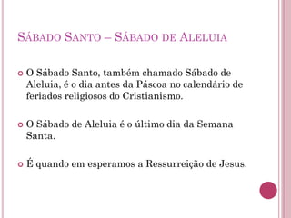 SÁBADO SANTO – SÁBADO DE ALELUIA
 O Sábado Santo, também chamado Sábado de
Aleluia, é o dia antes da Páscoa no calendário de
feriados religiosos do Cristianismo.
 O Sábado de Aleluia é o último dia da Semana
Santa.
 É quando em esperamos a Ressurreição de Jesus.
 