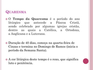 QUARESMA
 O Tempo da Quaresma é o período do ano
litúrgico que antecede a Páscoa Cristã,
sendo celebrado por algumas igrejas cristãs,
dentre as quais a Católica, a Ortodoxa,
a Anglicana e a Luterana.
 Duração de 40 dias, começa na quarta-feira de
Cinzas e termina no Domingo de Ramos (inicia o
período da Semana Santa).
 A cor litúrgica deste tempo é o roxo, que significa
luto e penitência.
 