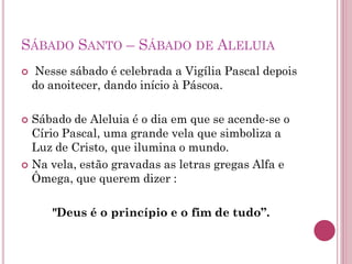 SÁBADO SANTO – SÁBADO DE ALELUIA
 Nesse sábado é celebrada a Vigília Pascal depois
do anoitecer, dando início à Páscoa.
 Sábado de Aleluia é o dia em que se acende-se o
Círio Pascal, uma grande vela que simboliza a
Luz de Cristo, que ilumina o mundo.
 Na vela, estão gravadas as letras gregas Alfa e
Ômega, que querem dizer :
"Deus é o princípio e o fim de tudo”.
 