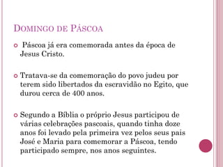 DOMINGO DE PÁSCOA
 Páscoa já era comemorada antes da época de
Jesus Cristo.
 Tratava-se da comemoração do povo judeu por
terem sido libertados da escravidão no Egito, que
durou cerca de 400 anos.
 Segundo a Bíblia o próprio Jesus participou de
várias celebrações pascoais, quando tinha doze
anos foi levado pela primeira vez pelos seus pais
José e Maria para comemorar a Páscoa, tendo
participado sempre, nos anos seguintes.
 