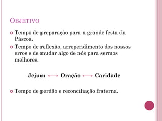 OBJETIVO
 Tempo de preparação para a grande festa da
Páscoa.
 Tempo de reflexão, arrependimento dos nossos
erros e de mudar algo de nós para sermos
melhores.
Jejum Oração Caridade
 Tempo de perdão e reconciliação fraterna.
 