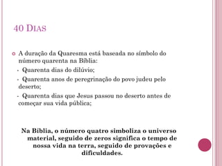 40 DIAS
 A duração da Quaresma está baseada no símbolo do
número quarenta na Bíblia:
- Quarenta dias do dilúvio;
- Quarenta anos de peregrinação do povo judeu pelo
deserto;
- Quarenta dias que Jesus passou no deserto antes de
começar sua vida pública;
Na Bíblia, o número quatro simboliza o universo
material, seguido de zeros significa o tempo de
nossa vida na terra, seguido de provações e
dificuldades.
 