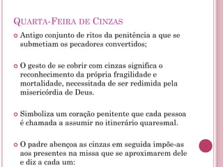 QUARTA-FEIRA DE CINZAS
 Antigo conjunto de ritos da penitência a que se
submetiam os pecadores convertidos;
 O gesto de se cobrir com cinzas significa o
reconhecimento da própria fragilidade e
mortalidade, necessitada de ser redimida pela
misericórdia de Deus.
 Simboliza um coração penitente que cada pessoa
é chamada a assumir no itinerário quaresmal.
 O padre abençoa as cinzas em seguida impõe-as
aos presentes na missa que se aproximarem dele
e diz a cada um:
 
