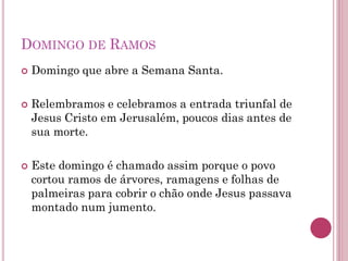 DOMINGO DE RAMOS
 Domingo que abre a Semana Santa.
 Relembramos e celebramos a entrada triunfal de
Jesus Cristo em Jerusalém, poucos dias antes de
sua morte.
 Este domingo é chamado assim porque o povo
cortou ramos de árvores, ramagens e folhas de
palmeiras para cobrir o chão onde Jesus passava
montado num jumento.
 