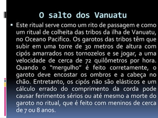 O salto dos Vanuatu
 Este ritual serve como um rito de passagem e como
um ritual de colheita das tribos da ilha de Vanuatu,
no Oceano Pacifico. Os garotos das tribos têm que
subir em uma torre de 30 metros de altura com
cipós amarrados nos tornozelos e se jogar, a uma
velocidade de cerca de 72 quilômetros por hora.
Quando o “mergulho” é feito corretamente, o
garoto deve encostar os ombros e a cabeça no
chão. Entretanto, os cipós não são elásticos e um
cálculo errado do comprimento da corda pode
causar ferimentos sérios ou até mesmo a morte do
garoto no ritual, que é feito com meninos de cerca
de 7 ou 8 anos.
 