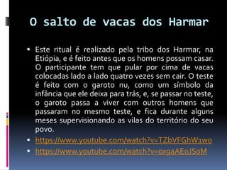 O salto de vacas dos Harmar
 Este ritual é realizado pela tribo dos Harmar, na
Etiópia, e é feito antes que os homens possam casar.
O participante tem que pular por cima de vacas
colocadas lado a lado quatro vezes sem cair. O teste
é feito com o garoto nu, como um símbolo da
infância que ele deixa para trás, e, se passar no teste,
o garoto passa a viver com outros homens que
passaram no mesmo teste, e fica durante alguns
meses supervisionando as vilas do território do seu
povo.
 https://www.youtube.com/watch?v=TZbVFGhW1wo
 https://www.youtube.com/watch?v=0x9aAE0JS0M
 